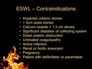 ESWL – Contraindications
• Impacted ureteric stones.
• > 2cm sized stones
• Calcium oxalate > 1.5 cm stones.
• Significant dilatation of collecting system
• Distal ureteric obstruction
• Untreated coagulopathy
• Active infection
• Renal or Aortic aneurysm
• Pregnancy
• Patient with defibrillator or pacemaker
 