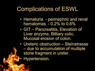 Complications of ESWL
• Hematuria - perinephric and renal
hematomas - 0.2% to 0.6%
• GIT – Pancreatitis, Elevation of
Liver enzyme, Billiary colic,
Mucosal erosion of colon.
• Ureteric obstruction – Steinstrasse
– due to accumulation of multiple
stone fragment in ureter.
• Hypertension.
 