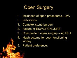 Open Surgery
• Incidence of open procedures – 3%
• Indications
1. Complex stone burden
2. Failure of ESWL/PCNL/URS
3. Concomitent open surgery – eg PUJ
4. Nephrectomy for poor functioning
kidney
5. Patient preference.
 