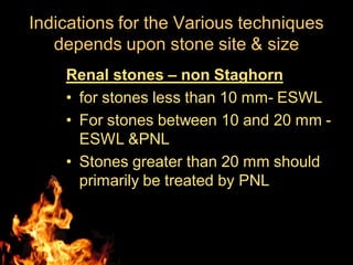 Indications for the Various techniques
depends upon stone site & size
Renal stones – non Staghorn
• for stones less than 10 mm- ESWL
• For stones between 10 and 20 mm -
ESWL &PNL
• Stones greater than 20 mm should
primarily be treated by PNL
 