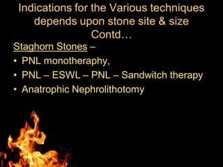Indications for the Various techniques
depends upon stone site & size
Contd…
Staghorn Stones –
• PNL monotheraphy,
• PNL – ESWL – PNL – Sandwitch therapy
• Anatrophic Nephrolithotomy
 