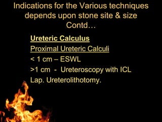 Ureteric Calculus
Proximal Ureteric Calculi
< 1 cm – ESWL
>1 cm - Ureteroscopy with ICL
Lap. Ureterolithotomy.
Indications for the Various techniques
depends upon stone site & size
Contd…
 