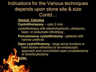Vesical Calculus
Cystolitholapaxy – upto 2 cms.
cystolithotripsy with electrohydraulic, ultrasonic,
laser, or pneumatic lithotripsy .
Percutaneous cystolithotomy - patients with
narrow urethras
Open cystolithotomy - large stone burdens or
hard stones refractory to an endoscopic
approach and concomitant open prostatectomy
or diverticulectomy
ESWL
Indications for the Various techniques
depends upon stone site & size
Contd…
 