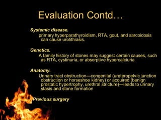 Evaluation Contd…
Systemic disease.
primary hyperparathyroidism, RTA, gout, and sarcoidosis
can cause urolithiasis.
Genetics.
A family history of stones may suggest certain causes, such
as RTA, cystinuria, or absorptive hypercalciuria
Anatomy.
Urinary tract obstruction—congenital (ureteropelvic junction
obstruction or horseshoe kidney) or acquired (benign
prostatic hypertrophy, urethral stricture)—leads to urinary
stasis and stone formation
Previous surgery
 