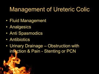 Management of Ureteric Colic
• Fluid Management
• Analgesics
• Anti Spasmodics
• Antibiotics
• Urinary Drainage – Obstruction with
infection & Pain - Stenting or PCN
 
