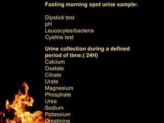 Fasting morning spot urine sample:
Dipstick test
pH
Leucocytes/bacteria
Cystine test
Urine collection during a defined
period of time:( 24H)
Calcium
Oxalate
Citrate
Urate
Magnesium
Phosphate
Urea
Sodium
Potassium
Creatinine
 