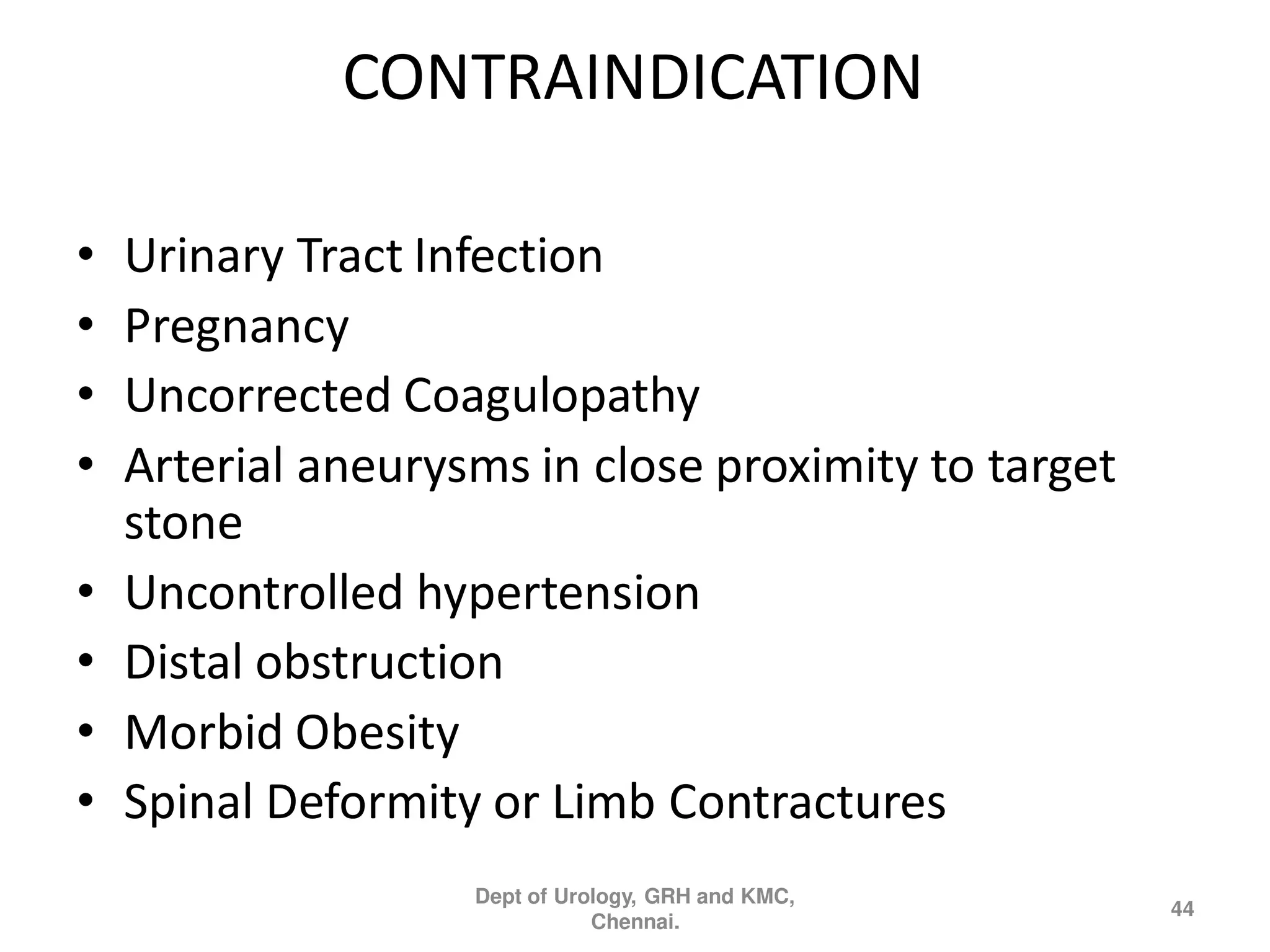 CONTRAINDICATION
• Urinary Tract Infection
• Pregnancy
• Uncorrected Coagulopathy
• Arterial aneurysms in close proximity to target
stone
• Uncontrolled hypertension
• Distal obstruction
• Morbid Obesity
• Spinal Deformity or Limb Contractures
44
Dept of Urology, GRH and KMC,
Chennai.
 