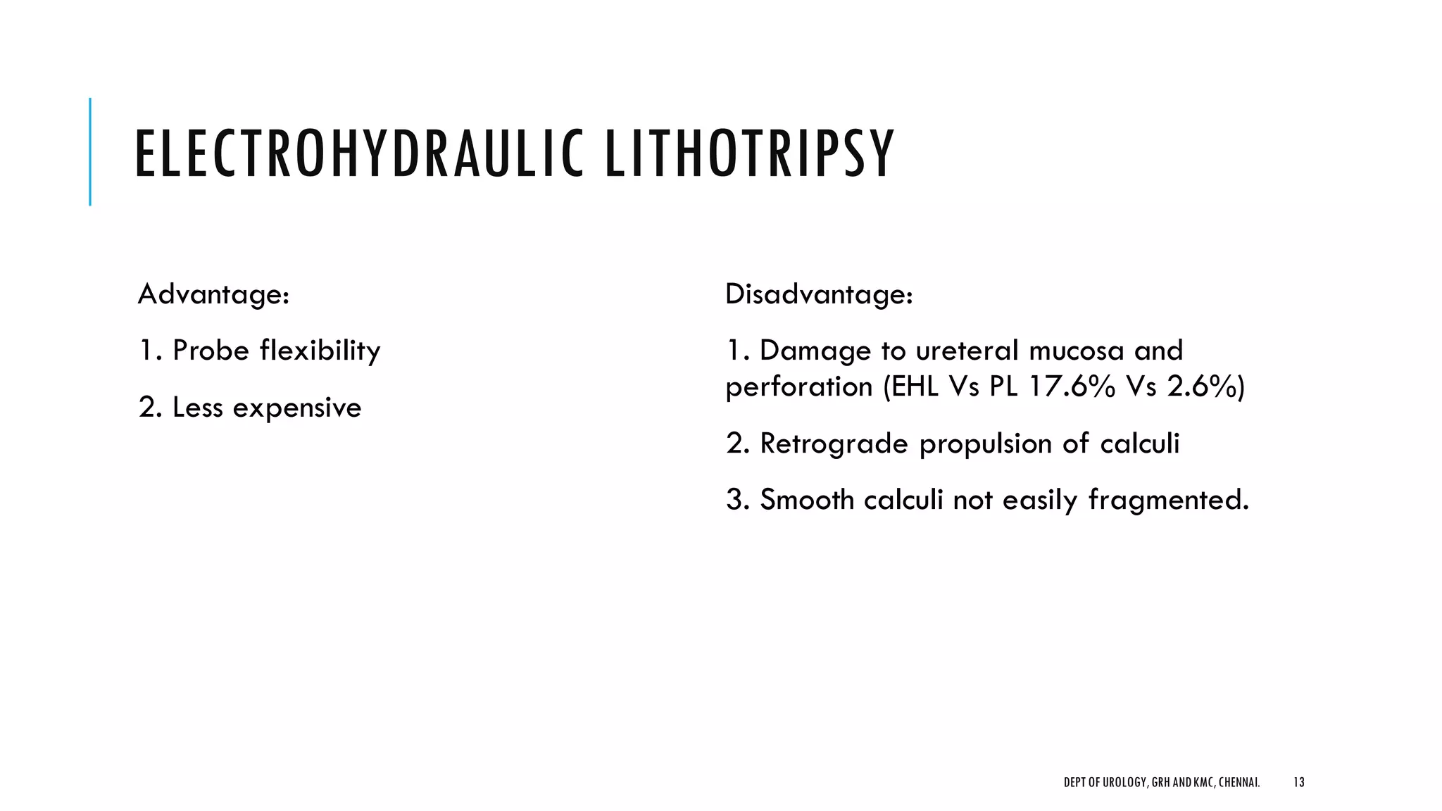 ELECTROHYDRAULIC LITHOTRIPSY
Advantage:
1. Probe flexibility
2. Less expensive
Disadvantage:
1. Damage to ureteral mucosa and
perforation (EHL Vs PL 17.6% Vs 2.6%)
2. Retrograde propulsion of calculi
3. Smooth calculi not easily fragmented.
13
DEPT OF UROLOGY,GRH ANDKMC,CHENNAI.
 