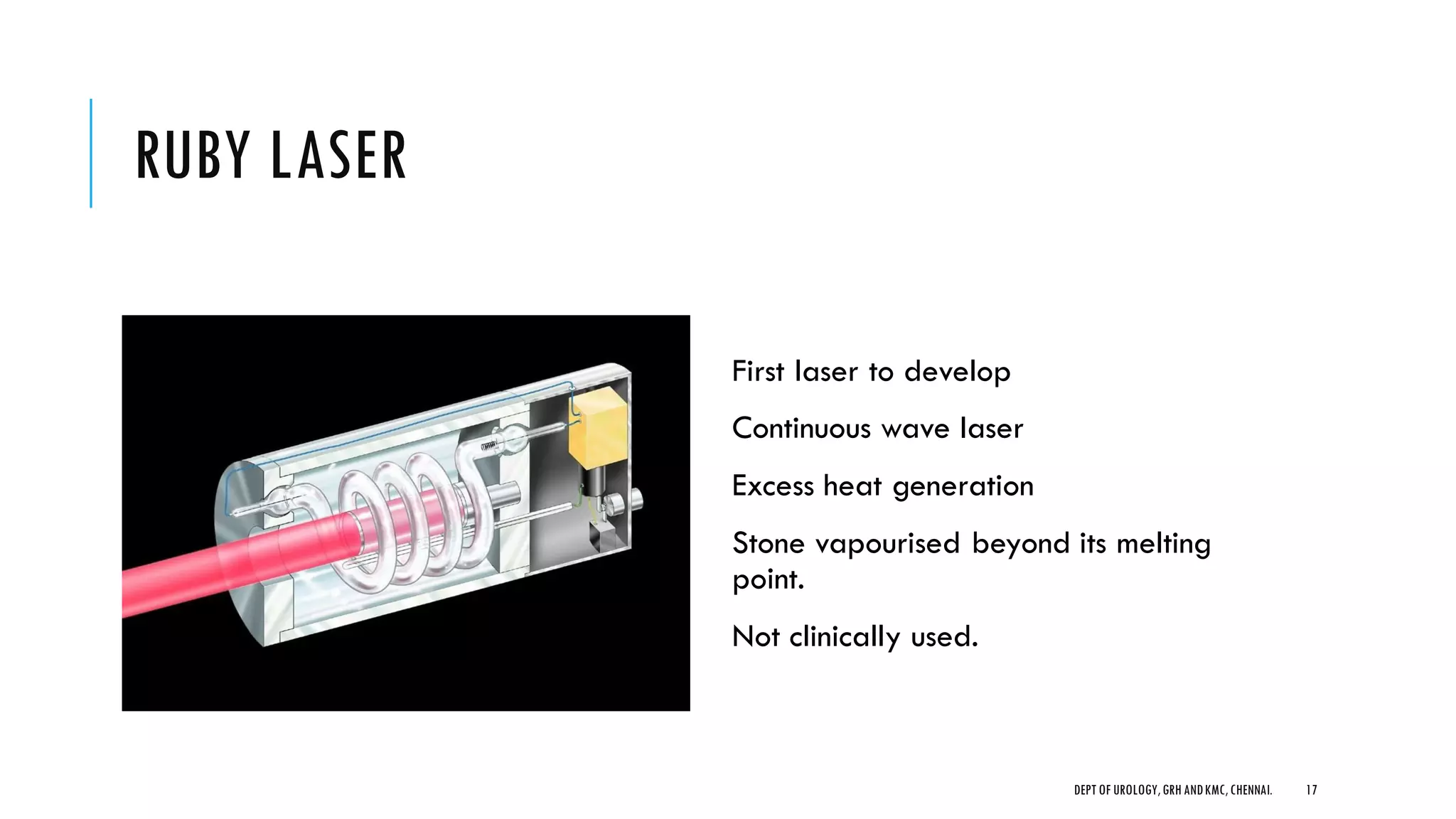 RUBY LASER
First laser to develop
Continuous wave laser
Excess heat generation
Stone vapourised beyond its melting
point.
Not clinically used.
17
DEPT OF UROLOGY,GRH ANDKMC,CHENNAI.
 
