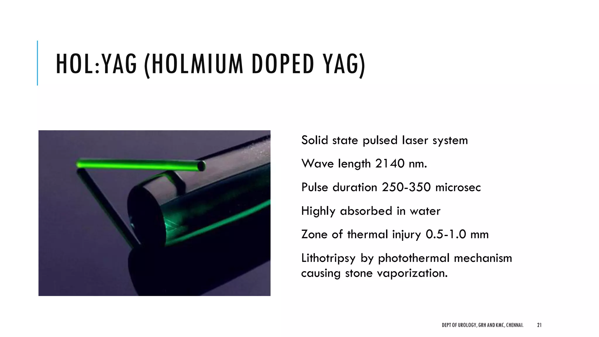 HOL:YAG (HOLMIUM DOPED YAG)
Solid state pulsed laser system
Wave length 2140 nm.
Pulse duration 250-350 microsec
Highly absorbed in water
Zone of thermal injury 0.5-1.0 mm
Lithotripsy by photothermal mechanism
causing stone vaporization.
21
DEPT OF UROLOGY,GRH ANDKMC,CHENNAI.
 