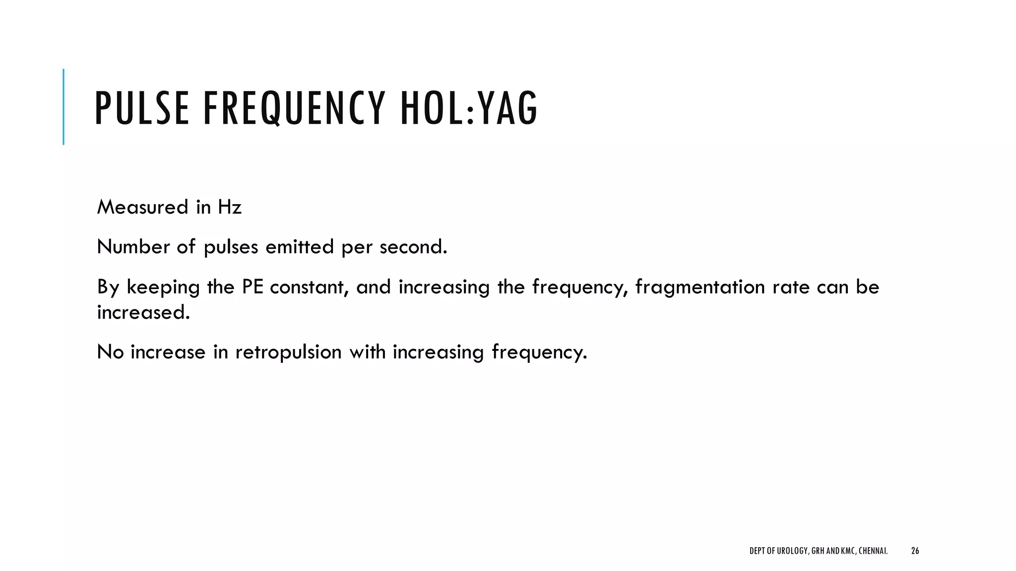 PULSE FREQUENCY HOL:YAG
Measured in Hz
Number of pulses emitted per second.
By keeping the PE constant, and increasing the frequency, fragmentation rate can be
increased.
No increase in retropulsion with increasing frequency.
26
DEPT OF UROLOGY,GRH ANDKMC,CHENNAI.
 