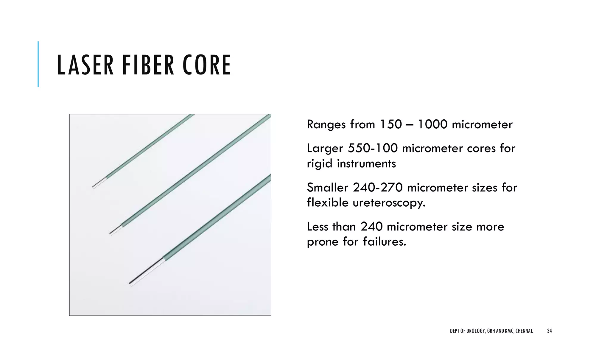 LASER FIBER CORE
Ranges from 150 – 1000 micrometer
Larger 550-100 micrometer cores for
rigid instruments
Smaller 240-270 micrometer sizes for
flexible ureteroscopy.
Less than 240 micrometer size more
prone for failures.
34
DEPT OF UROLOGY,GRH ANDKMC,CHENNAI.
 