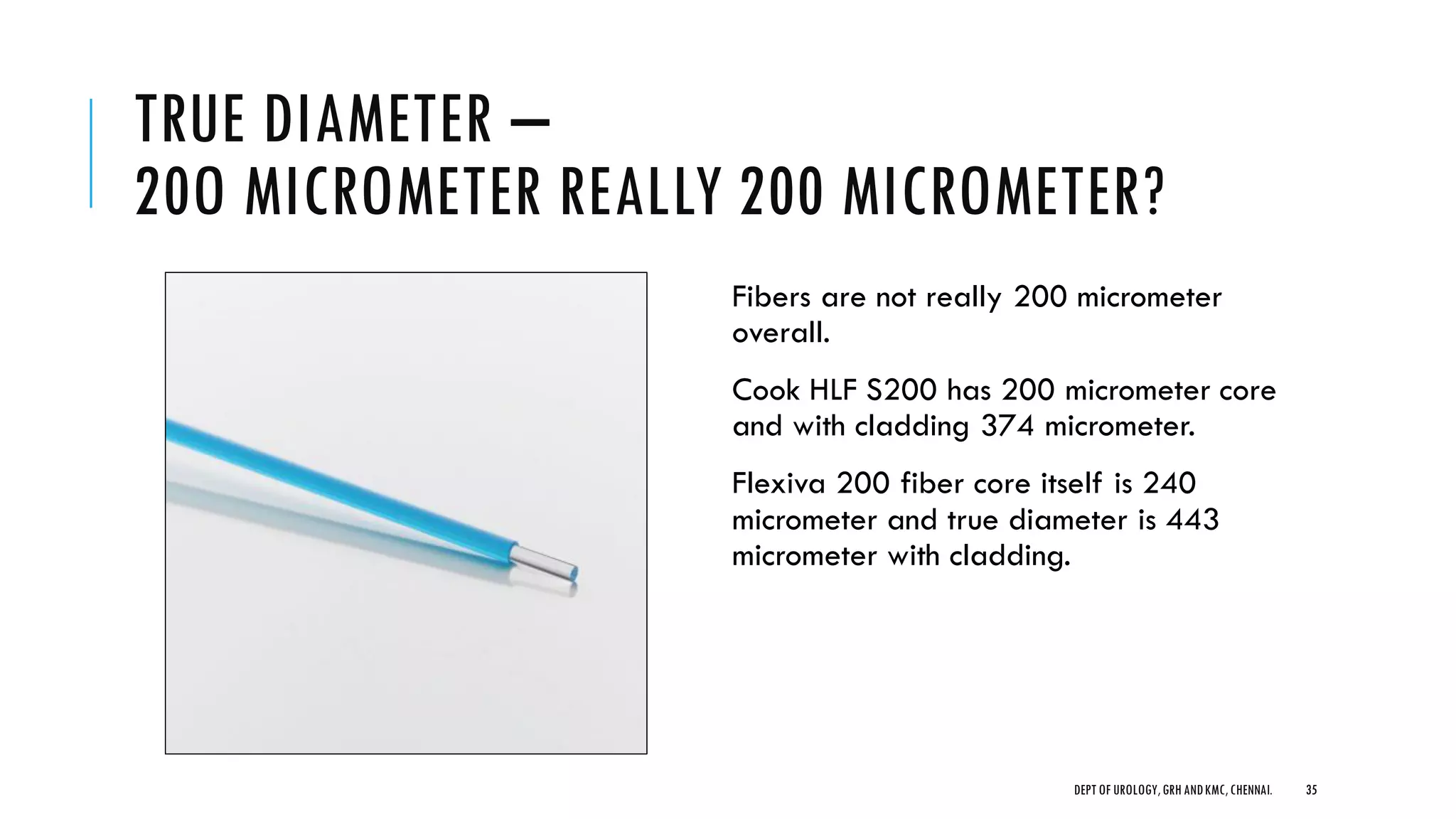 TRUE DIAMETER –
20O MICROMETER REALLY 200 MICROMETER?
Fibers are not really 200 micrometer
overall.
Cook HLF S200 has 200 micrometer core
and with cladding 374 micrometer.
Flexiva 200 fiber core itself is 240
micrometer and true diameter is 443
micrometer with cladding.
35
DEPT OF UROLOGY,GRH ANDKMC,CHENNAI.
 