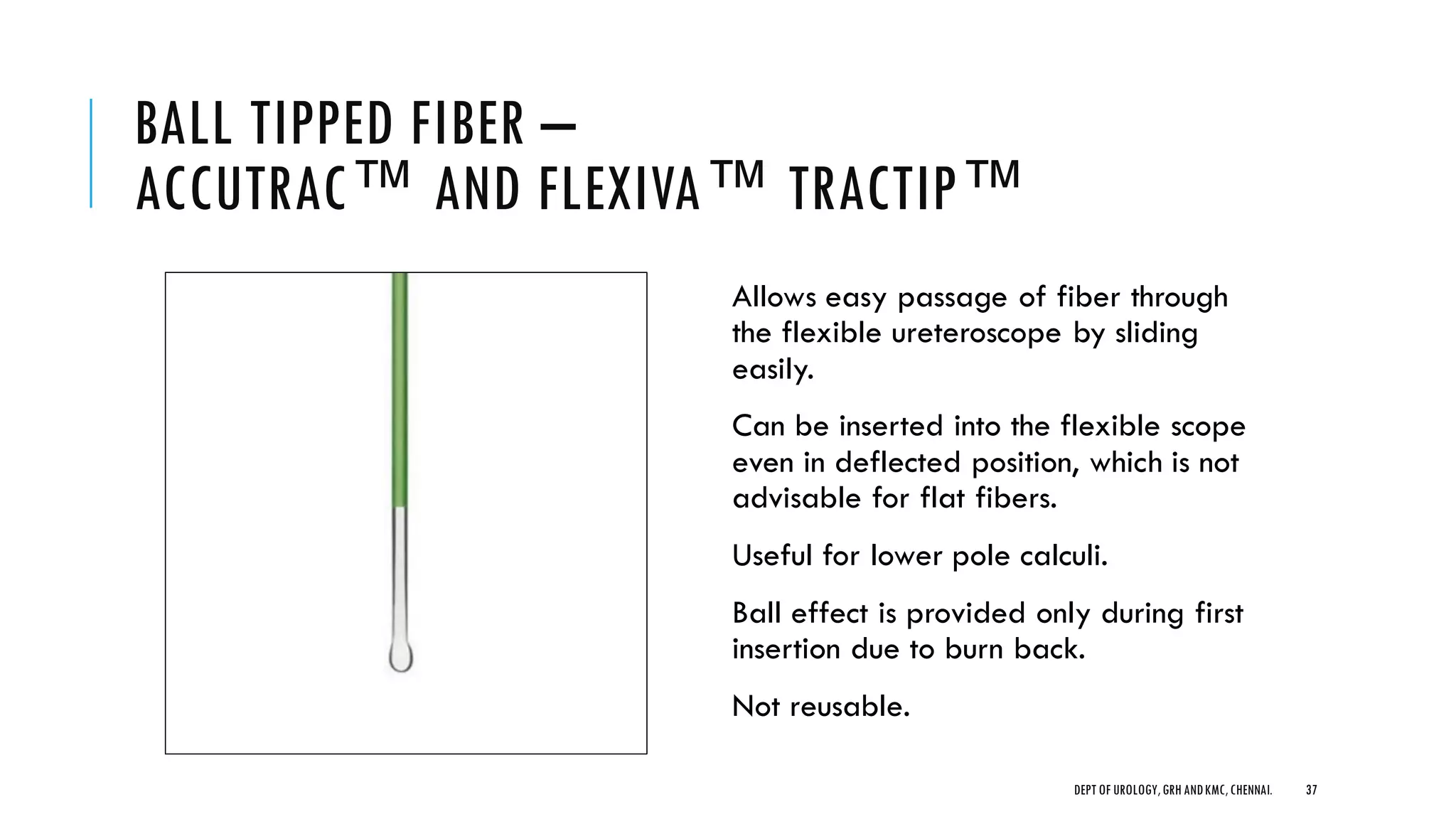 BALL TIPPED FIBER –
ACCUTRAC™ AND FLEXIVA™ TRACTIP™
Allows easy passage of fiber through
the flexible ureteroscope by sliding
easily.
Can be inserted into the flexible scope
even in deflected position, which is not
advisable for flat fibers.
Useful for lower pole calculi.
Ball effect is provided only during first
insertion due to burn back.
Not reusable.
37
DEPT OF UROLOGY,GRH ANDKMC,CHENNAI.
 