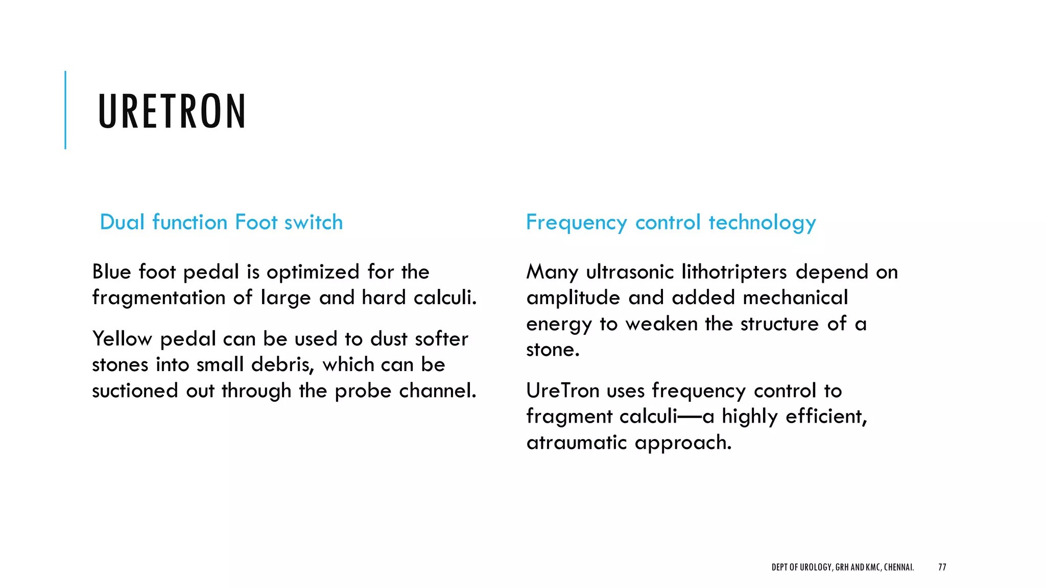 URETRON
Dual function Foot switch
Blue foot pedal is optimized for the
fragmentation of large and hard calculi.
Yellow pedal can be used to dust softer
stones into small debris, which can be
suctioned out through the probe channel.
Frequency control technology
Many ultrasonic lithotripters depend on
amplitude and added mechanical
energy to weaken the structure of a
stone.
UreTron uses frequency control to
fragment calculi—a highly efficient,
atraumatic approach.
77
DEPT OF UROLOGY,GRH ANDKMC,CHENNAI.
 