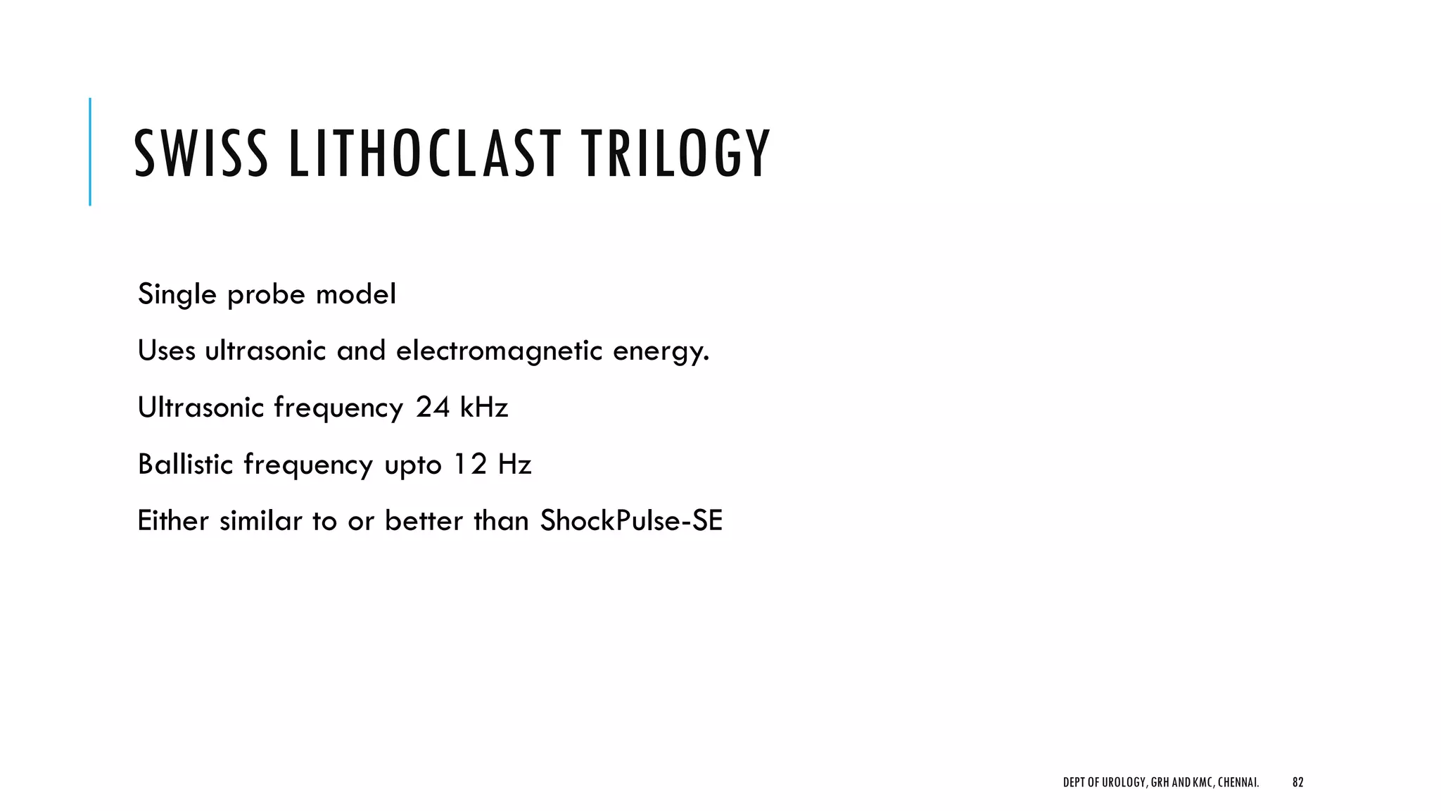 SWISS LITHOCLAST TRILOGY
Single probe model
Uses ultrasonic and electromagnetic energy.
Ultrasonic frequency 24 kHz
Ballistic frequency upto 12 Hz
Either similar to or better than ShockPulse-SE
82
DEPT OF UROLOGY,GRH ANDKMC,CHENNAI.
 