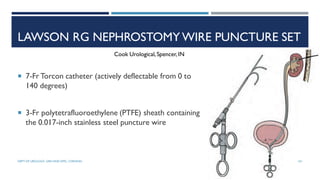 LAWSON RG NEPHROSTOMY WIRE PUNCTURE SET
 7-Fr Torcon catheter (actively deflectable from 0 to
140 degrees)
 3-Fr polytetrafluoroethylene (PTFE) sheath containing
the 0.017-inch stainless steel puncture wire
Cook Urological,Spencer,IN
101
DEPT OF UROLOGY, GRH AND KMC, CHENNAI.
 