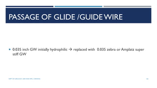 PASSAGE OF GLIDE /GUIDE WIRE
 0.035 inch GW initially hydrophilic  replaced with 0.035 zebra or Amplatz super
stiff GW
105
DEPT OF UROLOGY, GRH AND KMC, CHENNAI.
 