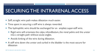 SECURING THE INTRARENAL ACCESS
 Stiff,straight wire path makes dilatation much easier.
 Time spent in securing a stiff wire is always rewarded.
 The hydrophilic wire should be exchanged for an amplatz super-stiff wire.
 Rigid wire will orientate the calyx, infundibulum, the renal pelvis and the ureter
into a straight path without acute angles.
 Avoids kinking of the wire during dilatation.
 A stiff wire down the ureter and curled in the bladder is the most secure for
dilatation
106
DEPT OF UROLOGY, GRH AND KMC, CHENNAI.
 