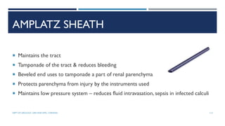 AMPLATZ SHEATH
 Maintains the tract
 Tamponade of the tract & reduces bleeding
 Beveled end uses to tamponade a part of renal parenchyma
 Protects parenchyma from injury by the instruments used
 Maintains low pressure system – reduces fluid intravasation, sepsis in infected calculi
113
DEPT OF UROLOGY, GRH AND KMC, CHENNAI.
 