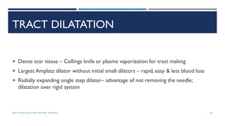 TRACT DILATATION
 Dense scar tissue – Collings knife or plasma vaporization for tract making
 Largest Amplatz dilator without initial small dilators – rapid, easy & less blood loss
 Radially expanding single step dilator– advantage of not removing the needle;
dilatation over rigid system
120
DEPT OF UROLOGY, GRH AND KMC, CHENNAI.
 