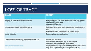LOSS OFTRACT
CAUSE REMEDY
Slipping of guide wire before dilatation Adequately park the guide wire in the collecting system
Use of safety guide wire
Use of super stiff wire
If the amplatz sheath not held properly Follow the GW with Nephroscope till it is positioned in
PCS
AdvanceAmplatz sheath over the nephroscope
Under dilatation Flushing saline during dilatation
Over dilatation (traversing opposite wall of PCS) No forceful dilatation
Dilatation till the calyx & not till the calculus
Withdraw the sheath to get back in PCS
Large perforation/significant bleeding  abandon & place
large bore nephrostomy tube;stage after 3-4 days
122
DEPT OF UROLOGY, GRH AND KMC, CHENNAI.
 