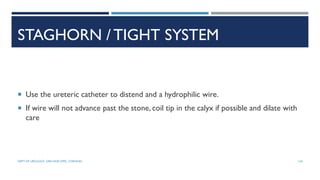 STAGHORN / TIGHT SYSTEM
 Use the ureteric catheter to distend and a hydrophilic wire.
 If wire will not advance past the stone, coil tip in the calyx if possible and dilate with
care
124
DEPT OF UROLOGY, GRH AND KMC, CHENNAI.
 