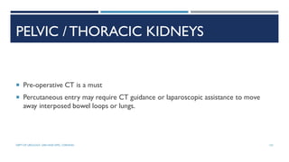 PELVIC / THORACIC KIDNEYS
 Pre-operative CT is a must
 Percutaneous entry may require CT guidance or laparoscopic assistance to move
away interposed bowel loops or lungs.
132
DEPT OF UROLOGY, GRH AND KMC, CHENNAI.
 
