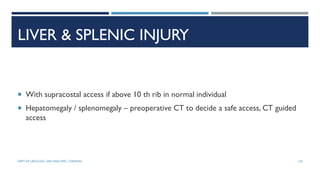 LIVER & SPLENIC INJURY
 With supracostal access if above 10 th rib in normal individual
 Hepatomegaly / splenomegaly – preoperative CT to decide a safe access, CT guided
access
134
DEPT OF UROLOGY, GRH AND KMC, CHENNAI.
 