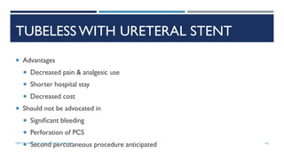 TUBELESS WITH URETERAL STENT
 Advantages
 Decreased pain & analgesic use
 Shorter hospital stay
 Decreased cost
 Should not be advocated in
 Significant bleeding
 Perforation of PCS
 Second percutaneous procedure anticipated 142
DEPT OF UROLOGY, GRH AND KMC, CHENNAI.
 