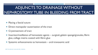 ADJUNCTS TO DRAINAGE WITHOUT
NEPHROSTOMY TUBE IN BLEEDING FROM TRACT
 Placing a fascial suture
 Direct monopolar cauterisation of the tract
 Cryotreatment of tract
 Insertion/instillation of hemostatic agents – surgicel, gelatin sponge/granules, fibrin
glue, collage matrix coated with fibrin glue
 Systemic enhancements to hemostasis – oral tranexamic acid
144
DEPT OF UROLOGY, GRH AND KMC, CHENNAI.
 
