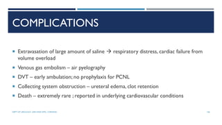 COMPLICATIONS
 Extravasation of large amount of saline  respiratory distress, cardiac failure from
volume overload
 Venous gas embolism – air pyelography
 DVT – early ambulation; no prophylaxis for PCNL
 Collecting system obstruction – ureteral edema, clot retention
 Death – extremely rare ; reported in underlying cardiovascular conditions
146
DEPT OF UROLOGY, GRH AND KMC, CHENNAI.
 