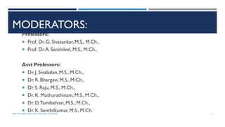 MODERATORS:
Professors:
 Prof. Dr. G. Sivasankar, M.S., M.Ch.,
 Prof. Dr.A. Senthilvel, M.S., M.Ch.,
Asst Professors:
 Dr. J. Sivabalan, M.S., M.Ch.,
 Dr. R. Bhargavi, M.S., M.Ch.,
 Dr. S. Raju,M.S., M.Ch.,
 Dr. K. Muthurathinam, M.S., M.Ch.,
 Dr. D.Tamilselvan, M.S., M.Ch.,
 Dr. K. Senthilkumar, M.S., M.Ch.
DEPT OF UROLOGY, GRH AND KMC, CHENNAI. 2
 