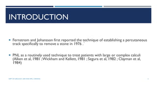 INTRODUCTION
 Fernstrom and Johansson first reported the technique of establishing a percutaneous
track specifically to remove a stone in 1976 .`
 PNL as a routinely used technique to treat patients with large or complex calculi
(Alken et al, 1981 ;Wickham and Kellett, 1981 ; Segura et al, 1982 ; Clayman et al,
1984)
3
DEPT OF UROLOGY, GRH AND KMC, CHENNAI.
 
