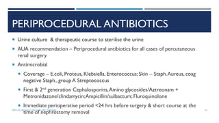 PERIPROCEDURAL ANTIBIOTICS
 Urine culture & therapeutic course to sterilise the urine
 AUA recommendation – Periprocedural antibiotics for all cases of percutaneous
renal surgery
 Antimicrobial
 Coverage – E.coli, Proteus, Klebsiella, Enterococcus;Skin – Staph.Aureus, coag
negative Staph., group A Streptococcus
 First & 2nd generation Cephalosporins,Amino glycosides/Aztreonam +
Metronidazone/clindamycin;Ampicillin/sulbactum; Fluroquinolone
 Immediate perioperative period <24 hrs before surgery & short course at the
time of nephrostomy removal
34
DEPT OF UROLOGY, GRH AND KMC, CHENNAI.
 