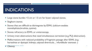 INDICATIONS
 Large stone burden >2 cm or 1.5 cm for lower calyceal stones.
 Staghorn stones.
 Stones that are difficult to disintegrate by ESWL (calcium-oxalate
monohydrate,brushite,cystine).
 Stones refractory to ESWL or ureteroscopy.
 Urinary tract obstructions that need simultaneous correction (e.g. PUJ obstruction).
 Malformations with reduced probability of fragment passage after ESWL (e.g.
horseshoe or dystopic kidneys, calyceal diverticula. , infundibular stenoses .)
 Obesity 4
DEPT OF UROLOGY, GRH AND KMC, CHENNAI.
 