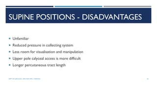 SUPINE POSITIONS - DISADVANTAGES
 Unfamiliar
 Reduced pressure in collecting system
 Less room for visualisation and manipulation
 Upper pole calyceal access is more difficult
 Longer percutaneous tract length
45
DEPT OF UROLOGY, GRH AND KMC, CHENNAI.
 