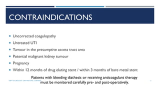 CONTRAINDICATIONS
 Uncorrected coagulopathy
 Untreated UTI
 Tumour in the presumptive access tract area
 Potential malignant kidney tumour
 Pregnancy
 Within 12 months of drug eluting stent / within 3 months of bare metal stent
Patients with bleeding diathesis or receiving anticoagulant therapy
must be monitored carefully pre- and post-operatively.
5
DEPT OF UROLOGY, GRH AND KMC, CHENNAI.
 