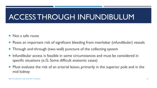 ACCESSTHROUGH INFUNDIBULUM
 Not a safe route
 Poses an important risk of significant bleeding from interlobar (infundibular) vessels
 Through and‐through (two‐wall) puncture of the collecting system
 Infundibular access is feasible in some circumstances and must be considered in
specific situations (e.G. Some difficult anatomic cases)
 Must evaluate the risk of an arterial lesion, primarily in the superior pole and in the
mid kidney
57
DEPT OF UROLOGY, GRH AND KMC, CHENNAI.
 