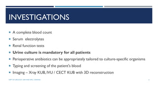 INVESTIGATIONS
 A complete blood count
 Serum electrolytes
 Renal function tests
 Urine culture is mandatory for all patients
 Perioperative antibiotics can be appropriately tailored to culture-specific organisms
 Typing and screening of the patient's blood
 Imaging – Xray KUB, IVU / CECT KUB with 3D reconstruction
6
DEPT OF UROLOGY, GRH AND KMC, CHENNAI.
 