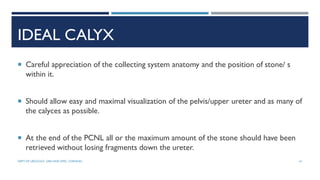 IDEAL CALYX
 Careful appreciation of the collecting system anatomy and the position of stone/ s
within it.
 Should allow easy and maximal visualization of the pelvis/upper ureter and as many of
the calyces as possible.
 At the end of the PCNL all or the maximum amount of the stone should have been
retrieved without losing fragments down the ureter.
61
DEPT OF UROLOGY, GRH AND KMC, CHENNAI.
 