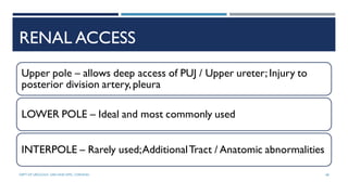 RENAL ACCESS
Upper pole – allows deep access of PUJ / Upper ureter; Injury to
posterior division artery,pleura
LOWER POLE – Ideal and most commonly used
INTERPOLE – Rarely used;AdditionalTract / Anatomic abnormalities
68
DEPT OF UROLOGY, GRH AND KMC, CHENNAI.
 
