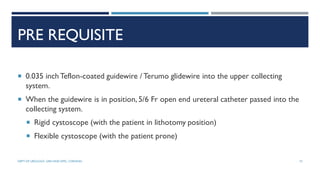 PRE REQUISITE
 0.035 inchTeflon-coated guidewire / Terumo glidewire into the upper collecting
system.
 When the guidewire is in position, 5/6 Fr open end ureteral catheter passed into the
collecting system.
 Rigid cystoscope (with the patient in lithotomy position)
 Flexible cystoscope (with the patient prone)
73
DEPT OF UROLOGY, GRH AND KMC, CHENNAI.
 