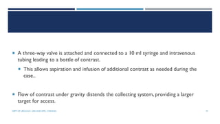  A three‐way valve is attached and connected to a 10 ml syringe and intravenous
tubing leading to a bottle of contrast.
 This allows aspiration and infusion of additional contrast as needed during the
case..
 Flow of contrast under gravity distends the collecting system, providing a larger
target for access.
75
DEPT OF UROLOGY, GRH AND KMC, CHENNAI.
 