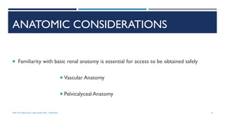 ANATOMIC CONSIDERATIONS
 Familiarity with basic renal anatomy is essential for access to be obtained safely
 Vascular Anatomy
 Pelvicalyceal Anatomy
8
DEPT OF UROLOGY, GRH AND KMC, CHENNAI.
 