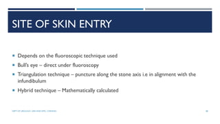 SITE OF SKIN ENTRY
 Depends on the fluoroscopic technique used
 Bull’s eye – direct under fluoroscopy
 Triangulation technique – puncture along the stone axis i.e in alignment with the
infundibulum
 Hybrid technique – Mathematically calculated
88
DEPT OF UROLOGY, GRH AND KMC, CHENNAI.
 