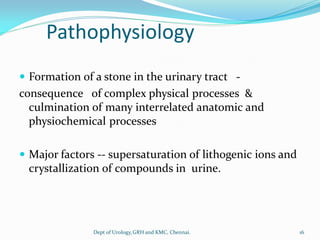 Pathophysiology
 Formation of a stone in the urinary tract -
consequence of complex physical processes &
culmination of many interrelated anatomic and
physiochemical processes
 Major factors -- supersaturation of lithogenic ions and
crystallization of compounds in urine.
16
Dept of Urology,GRH and KMC, Chennai.
 
