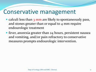 Conservative management
 calculi less than 3 mm are likely to spontaneously pass,
and stones greater than or equal to 4 mm require
endourologic treatment
 fever, anorexia greater than 24 hours, persistent nausea
and vomiting, and/or pain refractory to conservative
measures prompts endourologic intervention.
21
Dept of Urology,GRH and KMC, Chennai.
 