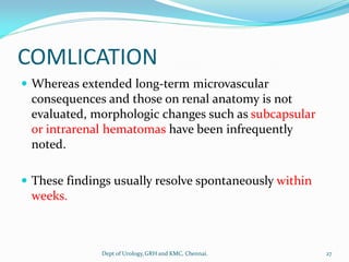 COMLICATION
 Whereas extended long-term microvascular
consequences and those on renal anatomy is not
evaluated, morphologic changes such as subcapsular
or intrarenal hematomas have been infrequently
noted.
 These findings usually resolve spontaneously within
weeks.
27
Dept of Urology,GRH and KMC, Chennai.
 