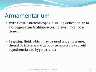 Armamentarium
 With flexible ureteroscopes, distal tip deflection up to
270 degrees can facilitate access to most lower pole
stones
 Irrigating fluid, which may be used under pressure,
should be isotonic and at body temperature to avoid
hypothermia and hyponatremia
35
Dept of Urology,GRH and KMC, Chennai.
 